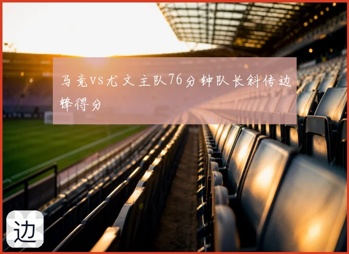 马竞vs尤文主队76分钟队长斜传边锋得分