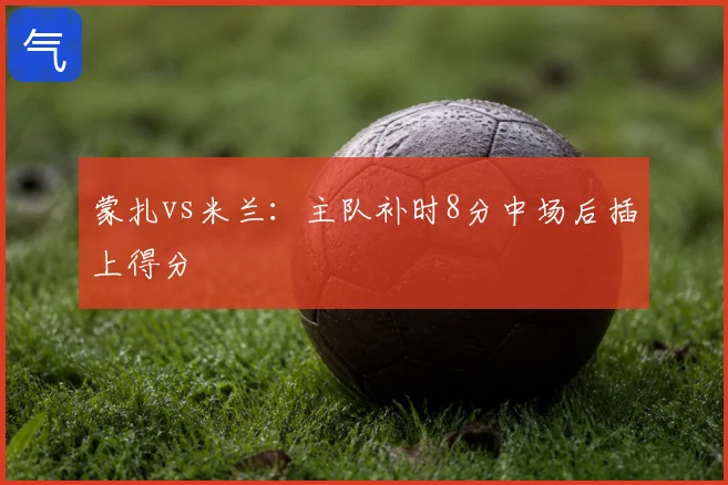 蒙扎vs米兰:主队补时8分中场后插上得分